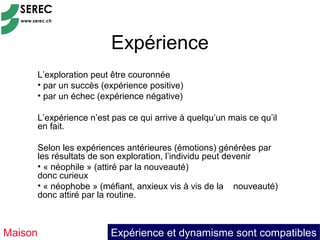 Expérience
     L’exploration peut être couronnée
     • par un succès (expérience positive)
     • par un échec (expérience négative)

     L’expérience n’est pas ce qui arrive à quelqu’un mais ce qu’il
     en fait.

     Selon les expériences antérieures (émotions) générées par
     les résultats de son exploration, l’individu peut devenir
     • « néophile » (attiré par la nouveauté)
     donc curieux
     • « néophobe » (méfiant, anxieux vis à vis de la nouveauté)
     donc attiré par la routine.



Maison                 Expérience et dynamisme sont compatibles
 