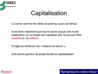 Capitalisation
     Le savoir comme les idées se perd au cours du temps.

     Il est donc important que tout le savoir acquis lors d’une
     exploration ou un projet soit capitalisé afin de pouvoir être
     réutilisé et / ou diffusé.

     Il s’agit de renforcer les « trésors du savoir ».

     Une bonne gestion de projet facilite la capitalisation.




Maison                                           Remplissons notre trésor
 