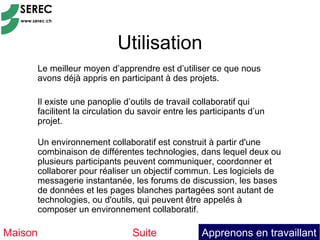 Utilisation
     Le meilleur moyen d’apprendre est d’utiliser ce que nous
     avons déjà appris en participant à des projets.

     Il existe une panoplie d’outils de travail collaboratif qui
     facilitent la circulation du savoir entre les participants d’un
     projet.

     Un environnement collaboratif est construit à partir d'une
     combinaison de différentes technologies, dans lequel deux ou
     plusieurs participants peuvent communiquer, coordonner et
     collaborer pour réaliser un objectif commun. Les logiciels de
     messagerie instantanée, les forums de discussion, les bases
     de données et les pages blanches partagées sont autant de
     technologies, ou d'outils, qui peuvent être appelés à
     composer un environnement collaboratif.

Maison                         Suite              Apprenons en travaillant
 