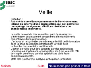 Veille
     Définition :
     Activité de surveillance permanente de l'environnement
     interne ou externe d'une organisation, qui doit permettre
     un repérage de signes ou d'indices révélateurs de
     changements importants.

     La veille permet de tirer le meilleur parti de ressources
     d'information publiquement accessibles afin d'améliorer la
     compétitivité d'une organisation.
     L'analyse et la synthèse, de même que l'utilité de l'information
     dans la prise de décision différencient la veille de la
     recherche documentaire traditionnelle.
     L'action de veille peut être conduite par des spécialistes
     (sociologues, ingénieurs, économistes, etc.) qui jouent le rôle
     de «vigie» ou encore par des spécialistes dans leurs
     domaines respectifs.
     Mots clés : recherche, analyse, anticipation, prédiction

Maison                       Suite      Ne laissons pas passer le train
 
