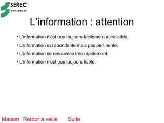 L’information : attention
     • L'information n'est pas toujours facilement accessible.
     • L'information est abondante mais pas pertinente.
     • L'information se renouvelle très rapidement.
     • L'information n'est pas toujours fiable.




Maison Retour à veille          Suite
 