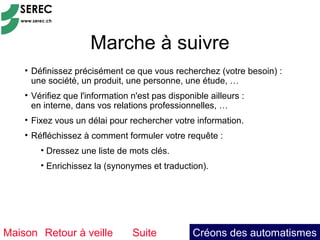 Marche à suivre
    • Définissez précisément ce que vous recherchez (votre besoin) :
      une société, un produit, une personne, une étude, …
    • Vérifiez que l'information n'est pas disponible ailleurs :
      en interne, dans vos relations professionnelles, …
    • Fixez vous un délai pour rechercher votre information.
    • Réfléchissez à comment formuler votre requête :
        • Dressez une liste de mots clés.
        • Enrichissez la (synonymes et traduction).




Maison Retour à veille           Suite           Créons des automatismes
 