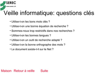 Veille informatique: questions clés
     • Utilise-t-on les bons mots clés ?
     • Utilise-t-on une bonne équation de recherche ?
     • Sommes-nous trop restrictifs dans nos recherches ?
     • Utilise-t-on les bonnes langues ?
     • Utilise-t-on un outil de recherche adapté ?
     • Utilise-t-on la bonne orthographe des mots ?
     • Le document existe-t-il sur le Net ?




Maison Retour à veille         Suite
 