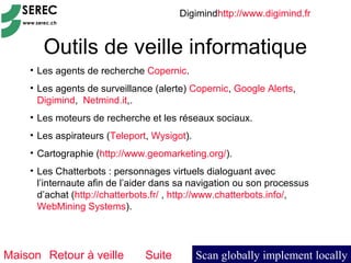 Digimindhttp://www.digimind.fr


       Outils de veille informatique
    • Les agents de recherche Copernic.
    • Les agents de surveillance (alerte) Copernic, Google Alerts,
      Digimind, Netmind.it,.
    • Les moteurs de recherche et les réseaux sociaux.
    • Les aspirateurs (Teleport, Wysigot).
    • Cartographie (http://www.geomarketing.org/).
    • Les Chatterbots : personnages virtuels dialoguant avec
      l’internaute afin de l’aider dans sa navigation ou son processus
      d’achat (http://chatterbots.fr/ , http://www.chatterbots.info/,
      WebMining Systems).




Maison Retour à veille         Suite         Scan globally implement locally
 