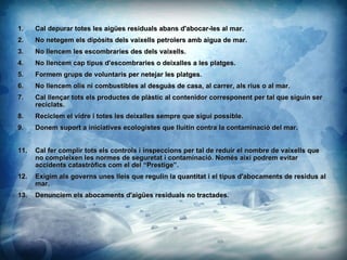 Cal depurar totes les aiges residuals abans d'abocar-les al mar.  No netegem els dipsits dels vaixells petrolers amb aigua de mar. No llencem les escombraries des dels vaixells. No llencem cap tipus d'escombraries o deixalles a les platges. Formem grups de voluntaris per netejar les platges. No llencem olis ni combustibles al desgus de casa, al carrer, als rius o al mar. Cal llen?ar tots els productes de plstic al contenidor corresponent per tal que siguin ser reciclats. Reciclem el vidre i totes les deixalles sempre que sigui possible. Donem suport a iniciatives ecologistes que lluitin contra la contaminaci del mar. Cal fer complir tots els controls i inspeccions per tal de reduir el nombre de vaixells que no compleixen les normes de seguretat i contaminaci. Noms aix podrem evitar accidents catastrfics com el del Prestige. Exigim als governs unes lleis que regulin la quantitat i el tipus d'abocaments de residus al mar. Denunciem els abocaments d'aiges residuals no tractades. 