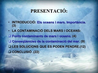 PRESENTACI?: INTRODUCCI? :  Els oceans i mars. Importncia.  (3) LA CONTAMINACI? DELS MARS I OCEANS :  Fonts contaminants de mars i oceans.  (4) Conseqncies de la contaminaci del mar .  (9) LES SOLUCIONS QUE ES PODEN PENDRE .(12) CONCLUSI? .(22) 