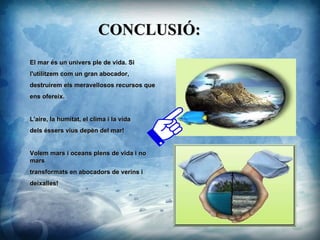 CONCLUSI?: El mar s un univers ple de vida. Si l'utilitzem com un gran abocador,  destruirem els meravellosos recursos que  ens ofereix.  L'aire, la humitat, el clima i la vida  dels ssers vius depn del mar! Volem mars i oceans plens de vida i no mars  transformats en abocadors de verins i  deixalles! ? 
