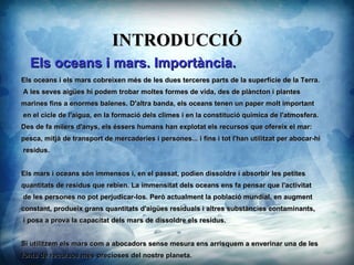 INTRODUCCI? Els oceans i mars. Importncia. Els oceans i els mars cobreixen ms de les dues terceres parts de la superfcie de la Terra. A les seves aiges hi podem trobar moltes formes de vida, des de plncton i plantes marines fins a enormes balenes. D'altra banda, els oceans tenen un paper molt important en el cicle de l'aigua, en la formaci dels climes i en la constituci qumica de l'atmosfera. Des de fa milers d'anys, els ssers humans han explotat els recursos que ofereix el mar: pesca, mitj de transport de mercaderies i persones... i fins i tot l'han utilitzat per abocar-hi residus. Els mars i oceans sn immensos i, en el passat, podien dissoldre i absorbir les petites quantitats de residus que rebien. La immensitat dels oceans ens fa pensar que l'activitat de les persones no pot perjudicar-los. Per actualment la poblaci mundial, en augment constant, produeix grans quantitats d'aiges residuals i altres substncies contaminants, i posa a prova la capacitat dels mars de dissoldre els residus. Si utilitzem els mars com a abocadors sense mesura ens arrisquem a enverinar una de les fonts de recursos ms precioses del nostre planeta. 