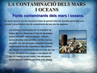 LA CONTAMINACI? DELS MARS I OCEANS Les deixalles.  Escampades per la superfcie de  l'aigua del mar i disperses al llarg de les platges,  trobem deixalles, com ara plstics, cartrons,  xarxes de pesca abandonades,  cordes, llaunes,  ampolles, etc. Els principals culpables d'aquesta  contaminaci sn les  tripulacions dels vaixells  que llencen les escombraries per la borda. Els rius tamb dipositen a les platges i a les aiges del  mar els residus de les ciutats, i els estiuejants tamb dipositen diverses deixalles a les platges. ? Fonts contaminants dels mars i oceans. Els mars i oceans sn els abocadors finals de gaireb totes les deixalles generades pels humans. Les principals vies de contaminaci del mar sn les segents: 