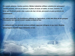 Els metalls pesants i residus qumics.  Moltes indstries utilitzen substncies qumiques i metalls pesants, com ara el mercuri, el plom, el coure, el cadmi, el crom, l'arsnic i el ferro, que finalment poden anar a parar als rius i al mar, provocant un greu problema de  contaminaci. Part dels pesticides i els fertilitzants  utilitzats en l'agricultura, a ms dels  fems de les granges  s'incorporen als rius de la zona i acaben arribant al mar.  La radioactivitat.  Les centrals nuclears utilitzen aigua per refrigerar el seu nucli. Desprs descarreguen aquesta aigua radioactiva al mar. 