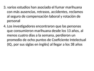 3. varios estudios han asociado el fumar marihuana
con más ausencias, retrasos, accidentes, reclamos
al seguro de compensación laboral y rotación de
personal
4. Los investigadores encontraron que las personas
que consumieron marihuana desde los 13 años, al
menos cuatro días a la semana, perdieron un
promedio de ocho puntos de Coeficiente Intelectual
(IQ, por sus siglas en inglés) al llegar a los 38 años
 