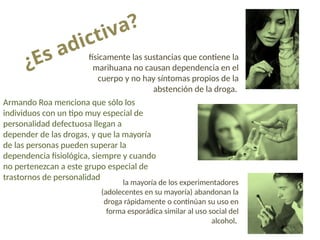 ¿Es adictiva?
físicamente las sustancias que contiene la
marihuana no causan dependencia en el
cuerpo y no hay síntomas propios de la
abstención de la droga.
Armando Roa menciona que sólo los
individuos con un tipo muy especial de
personalidad defectuosa llegan a
depender de las drogas, y que la mayoría
de las personas pueden superar la
dependencia fisiológica, siempre y cuando
no pertenezcan a este grupo especial de
trastornos de personalidad
la mayoría de los experimentadores
(adolecentes en su mayoría) abandonan la
droga rápidamente o continúan su uso en
forma esporádica similar al uso social del
alcohol.
 