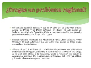  Un estudio regional realizado por la Oficina de las Naciones Unidas
contra la Droga y el Delito (Onudd) en 2008, en seis países de
Sudamérica, situó a la Argentina, Chile y Uruguay como los más grandes
países consumidores de droga en la región.
 En dicho análisis se estudió a la Argentina, Bolivia, Chile, Ecuador, Perú y
Uruguay, lo cual determinó que en todos estos países la droga ilícita
preferida es la marihuana.
 "Alrededor de 2,1 millones de 13 millones de personas han consumido
marihuana en la región", conforme el documento de la Onudd. Esta droga
es la que más afecta a la Argentina, Chile y Uruguay, en donde el
consumo se acerca al 7%, mientras que en Bolivia es del 4,3% y en el Perú
y Ecuador el consumo regular es menor.
 