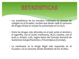  Las estadísticas de los estudios realizados en jóvenes de
colegios en el Ecuador, revelan que desde 1998 el consumo
de drogas ilícitas en el país ha aumentado en un 8,7%.
 Entre las drogas más ofrecidas en el país están el alcohol y
el cigarrillo, con el 20,6%; marihuana, 18,7%; cocaína, con el
6,4%; y, éxtasis, 2,6%, según datos del Consejo Nacional de
Sustancias Estuperfacientes y Psicotrópicas (Consep).
 La marihuana es la droga ilegal más requerida en el
Ecuador y se la consume desde alrededor de los 18 años.
 