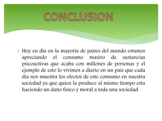  Hoy en día en la mayoría de países del mundo estamos
apreciando el consumo masivo de sustancias
psicoactivas que acaba con millones de personas y el
ejemplo de esto lo vivimos a diario en un país que cada
día nos muestra los efectos de este consumo en nuestra
sociedad ya que quien la produce al mismo tiempo esta
haciendo un daño físico y moral a toda una sociedad.
 