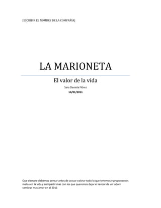 [Escribir el nombre de la compañía]LA MARIONETAEl valor de la vidaSara Daniela Flórez 14/01/2011Que siempre debemos pensar antes de actuar valorar todo lo que tenemos y proponernos metas en la vida y compartir mas con los que queremos dejar el rencor de un lado y sembrar mas amor en el 2011 <br />LA MARIONETA<br />Si por un ínstate Dios olvidaría que soy una marioneta de trapo y me regalara  un trozo de de vida, posiblemente no diría todo lo que pienso, pero en definitiva pensaría todo lo que digo daría valor a las cosas, no por lo que valen si no por l0o que significan. Dormiría poco, soñaría mas, entiendo que por cada minuto que serramos los ojos perdemos sesenta segundos de luz. Andaría cuando los demás se detienen, despertaría cuando los demás duermen   escucharía mientras los demás hablan, y como disfrutaría de un buen helado de chocolate. Si dios me obsequiara un trozo de vida vestiría sencillo me tiraría de bruces al sol, dejando al descubierto, no solamente mi cuerpo sino, mi alma. <br />Dios mio si yo tuviera un corazón escribiría mi odio sobre el hielo y esperaría a que saliera el sol. Pintaria con un sueño de van gogh sobre las estrellas un poema de benedietti y una canción de Serrat  seria la serenata que le ofrecería ala luna. Regaría mis lagrimas las rosas para sentir el dolor de sus espinas y el encarnado besos de sus pétalos…<br />Dios mio,si yo tuviera un trozo de vida…no dejaría pasar un solo dia sin desirle a la gente que quiero, que la quiero. Conveceria a cada mujer u hombre de que son mis favoritos y viviría enamorado del amor alos hombres les provaria cuan equivocados están al pensar que dejan de enamorase. a un niño le daría alas, pero dejaría que el solo aprende a volar.alos viejos les enseñaría que la muerte no llega con la vejez sino con el olvido.<br />Tantas cosas he aprendido de ustedes los hombres… he aprendido que todo el mundo quiere vivir en la cima de la montaña, sin saber que la verdadera felicidad esta en la forma de subir la escarpada. He aprendido que cuando un recién nacido aprieta con su pequeño puño por vez primera el dedo de su padre lo tiene atrapado para siempre. He aprendido que un hombre solo tiene derecho de mirar a otro hacia abajo ,cuando me guarden dentro de esta ,maleta infelizmente me estare muriendo<br />