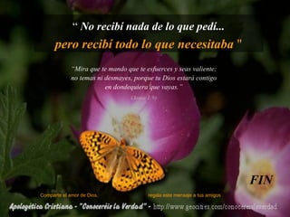 “  No recibí nada de lo que pedí... pero recibí todo lo que necesitaba  " Comparte el amor de Dios,  regala este mensaje a tus amigos FIN “ Mira que te mando que te esfuerces y seas valiente; no temas ni desmayes, porque tu Dios estará contigo en dondequiera que vayas.” (Josue 1:9) 