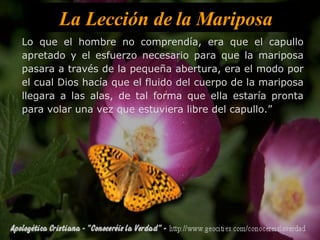La Lección de la Mariposa Lo que el hombre no comprendía, era que el capullo apretado y el esfuerzo necesario para que la mariposa pasara a través de la pequeña abertura, era el modo por el cual Dios hacía que el fluido del cuerpo de la mariposa llegara a las alas, de tal forma que ella estaría pronta para volar una vez que estuviera libre del capullo.” 
