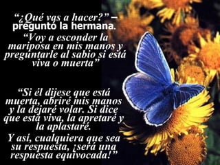 Ria Slides “ ¿Qué vas a hacer?”   –preguntó la hermana .  “ Voy a esconder la mariposa en mis manos y preguntarle al sabio si está viva o muerta” “ Si él dijese que está muerta, abriré mis manos y la dejaré volar. Si dice que está viva, la apretaré y la aplastaré. Y así, cualquiera que sea su respuesta, ¡será una respuesta equivocada!” 