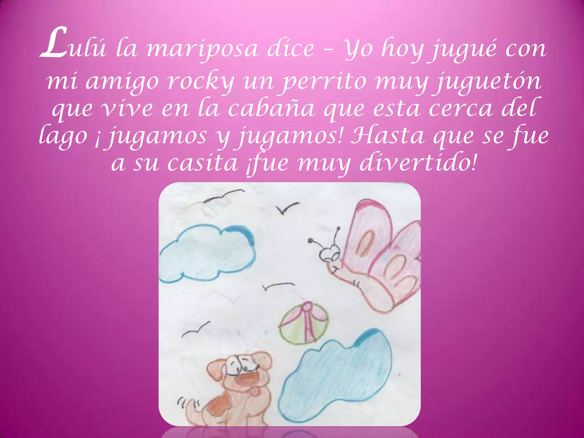 Lulú la mariposa dice – Yo hoy jugué con
mi amigo rocky un perrito muy juguetón
que vive en la cabaña que esta cerca del
lago ¡ jugamos y jugamos! Hasta que se fue
a su casita ¡fue muy divertido!