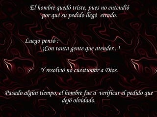 El hombre quedó triste, pues no entendió por qué su pedido llegó  errado. Luego pensó :  ¡Con tanta gente que atender...! Y resolvió no cuestionar a Dios. Pasado algún tiempo, el hombre fue a  verificar el pedido que dejó olvidado. 