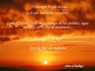 No siempre lo que deseas...   es lo que realmente necesitas. Como Él nunca falla en la entrega de sus pedidos, sigue adelante sin dudar ni murmurar... La espina de hoy Será la flor de mañana ¡Dios te bendiga! 