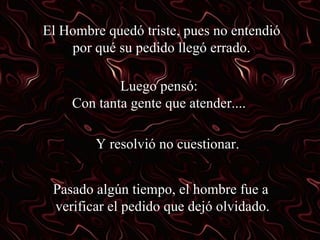 El Hombre quedó triste, pues no entendió por qué su pedido llegó errado. Luego pensó: Con tanta gente que atender.... Y resolvió no cuestionar. Pasado algún tiempo, el hombre fue a  verificar el pedido que dejó olvidado. 