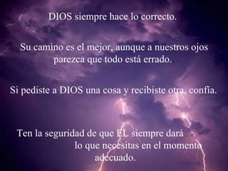 DIOS siempre hace lo correcto. Su camino es el mejor, aunque a nuestros ojos  parezca que todo está errado. .  Si pediste a DIOS una cosa y recibiste otra, confía. Ten la seguridad de que EL siempre dará  lo que necesitas en el momento adecuado. 