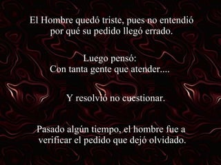 El Hombre quedó triste, pues no entendió por qué su pedido llegó errado. Luego pensó: Con tanta gente que atender.... Y resolvió no cuestionar. Pasado algún tiempo, el hombre fue a  verificar el pedido que dejó olvidado. 
