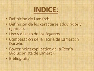 INDICE:
• Definición de Lamarck.
• Definición de los caracteres adquiridos y
ejemplo.
• Uso y desuso de los órganos.
• Comparación de la Teoría de Lamarck y
Darwin.
• Power point explicativo de la Teoría
Evolucionista de Lamarck.
• Bibliografía.
 