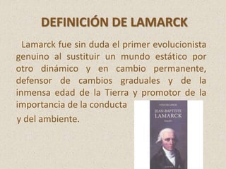 Lamarck fue sin duda el primer evolucionista
genuino al sustituir un mundo estático por
otro dinámico y en cambio permanente,
defensor de cambios graduales y de la
inmensa edad de la Tierra y promotor de la
importancia de la conducta
y del ambiente.
DEFINICIÓN DE LAMARCK
 
