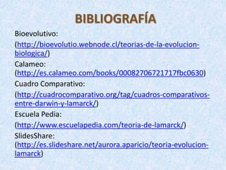 BIBLIOGRAFÍA
Bioevolutivo:
(http://bioevolutio.webnode.cl/teorias-de-la-evolucion-
biologica/)
Calameo:
(http://es.calameo.com/books/00082706721717fbc0630)
Cuadro Comparativo:
(http://cuadrocomparativo.org/tag/cuadros-comparativos-
entre-darwin-y-lamarck/)
Escuela Pedia:
(http://www.escuelapedia.com/teoria-de-lamarck/)
SlidesShare:
(http://es.slideshare.net/aurora.aparicio/teoria-evolucion-
lamarck)
 