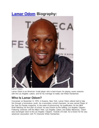 Lamar Odom Biography:
Lamar Odom
Lamar Odom is an American b-ball player who is best known for playing seven seasons
with the Los Angeles Lakers, and for his marriage to reality star Khloé Kardashian.
Who Is Lamar Odom?
Conceived on November 6, 1979, in Queens, New York, Lamar Odom utilized ball to help
him through a horrendous youth. As a secondary school champion, he was named Player of
the Year by Parade magazine. In the wake of pronouncing his qualification for the NBA
Draft following his first year of school, he was chosen by the battling Los Angeles Clippers.
Following stretches with the Miami Heat, Los Angeles Lakers and Dallas Mavericks, Odom
was exchanged back to the Los Angeles Clippers. Outside of b-ball, he is known for his very
advanced association with TV character Khloé Kardashian.
 
