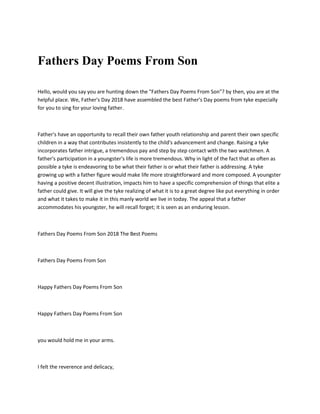 Fathers Day Poems From Son
Hello, would you say you are hunting down the "Fathers Day Poems From Son"? by then, you are at the
helpful place. We, Father's Day 2018 have assembled the best Father's Day poems from tyke especially
for you to sing for your loving father.
Father's have an opportunity to recall their own father youth relationship and parent their own specific
children in a way that contributes insistently to the child's advancement and change. Raising a tyke
incorporates father intrigue, a tremendous pay and step by step contact with the two watchmen. A
father's participation in a youngster's life is more tremendous. Why in light of the fact that as often as
possible a tyke is endeavoring to be what their father is or what their father is addressing. A tyke
growing up with a father figure would make life more straightforward and more composed. A youngster
having a positive decent illustration, impacts him to have a specific comprehension of things that elite a
father could give. It will give the tyke realizing of what it is to a great degree like put everything in order
and what it takes to make it in this manly world we live in today. The appeal that a father
accommodates his youngster, he will recall forget; it is seen as an enduring lesson.
Fathers Day Poems From Son 2018 The Best Poems
Fathers Day Poems From Son
Happy Fathers Day Poems From Son
Happy Fathers Day Poems From Son
you would hold me in your arms.
I felt the reverence and delicacy,
 