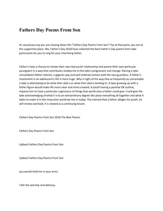Fathers Day Poems From Son
Hi, would you say you are chasing down the "Fathers Day Poems From Son"? by at that point, you are at
the supportive place. We, Father's Day 2018 have collected the best Father's Day poems from tyke
particularly for you to sing for your cherishing father.
Father's have a chance to review their own dad youth relationship and parent their own particular
youngsters in a way that contributes stubbornly to the tyke's progression and change. Raising a tyke
consolidates father interest, a gigantic pay and well ordered contact with the two guardians. A father's
investment in an adolescent's life is more huge. Why in light of the way that as frequently as conceivable
a tyke is attempting to be what their dad is or what their dad is tending to. A tyke growing up with a
father figure would make life more clear and more created. A youth having a positive OK outline,
impacts him to have a particular cognizance of things that world class a father could give. It will give the
tyke acknowledging of what it is to an extraordinary degree like place everything all together and what it
takes to make it in this masculine world we live in today. The interest that a father obliges his youth, he
will review overlook; it is viewed as a continuing lesson.
Fathers Day Poems From Son 2018 The Best Poems
Fathers Day Poems From Son
Upbeat Fathers Day Poems From Son
Upbeat Fathers Day Poems From Son
you would hold me in your arms.
I felt the worship and delicacy,
 