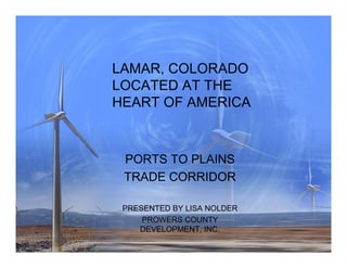 LAMAR, COLORADO
LOCATED AT THE
HEART OF AMERICA



 PORTS TO PLAINS
 TRADE CORRIDOR

 PRESENTED BY LISA NOLDER
     PROWERS COUNTY
    DEVELOPMENT, INC.
 