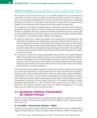 QuATrIème PArTIe • Construire une stratégie marketing autour de marques fortes284
L’image de la marque est l’ensemble des perceptions et des croyances des consommateurs à
propos de la marque, telles qu’elles apparaissent dans les associations mentales stockées en mémoire.
Une marque est d’autant plus forte que (1) un nombre important de consommateurs la
connaissent (notoriété) et s’en souviennent au moment du choix (attention à la marque), et
que (2) ces consommateurs génèrent des associations mentales à la marque fortes, nombreuses,
spécifiques et positives. Ces associations influenceront la manière dont les consommateurs
réagiront à son marketing et dont ils percevront la performance de ses produits.
En conséquence, on analyse le capital marque en interrogeant les clients sur des éléments
quantitatifs (notoriété, attention, nombre et fréquence des associations mentales, intentions
d’achat) et qualitatifs (nature des associations mentales, identification de leur caractère plus
ou moins positif et de leur spécificité par rapport aux associations mentales à d’autres produits
de la catégorie12). Concrètement, deux méthodes sont employées.
♦ L’audit de marque vise à analyser la perception de la marque par les consommateurs afin
d’identifier les fondements du capital marque et de repérer des potentiels de croissance. On
associe en général des entretiens en profondeur et des réunions de groupe avec des enquêtes
par questionnaires générant les données quantitatives. Réaliser un audit de sa marque est
essentiel à chaque fois que l’entreprise envisage de changer d’orientation. Des audits régu-
liers permettent de suivre l’évolution des perceptions du marché et de piloter les marques
de manière proactive.
♦ Le baromètre, orienté sur les aspects quantitatifs, permet de suivre de manière régulière
l’efficacité des opérations marketing. Il repose sur un questionnaire administré régulière-
ment et à l’identique, dans le but de déterminer comment la notoriété et l’image se trans-
forment. Un tel outil permet de suivre l’évolution du capital marque et d’alerter les équipes
lorsque des ajustements sont nécessaires. Mais il présente l’inconvénient de mesurer l’impact
des opérations à court terme seulement.
Il faut bien distinguer le capital marque de la valeur financière de la marque, qui correspond
au montant que représente cet actif immatériel dans la valeur boursière des entreprises13.
Chaque année, le cabinet Interbrand évalue la valeur des 100 grandes marques mondiales14
(voir tableau 9.1 et zoom) : si Coca-Cola est systématiquement en tête du palmarès, le classe-
ment à partir de la deuxième place varie quelque peu d’une année à l’autre. Quant aux marques
francophones, la première est Louis Vuitton (valorisée à 23,2 milliards de dollars; 18e place
mondiale), devant Nescafé (12,1; 30e), L’Oréal (8,7; 40e), Danone (6,9; 52e), Axa (6,7; 53e),
Nestlé (6,6; 55e), Hermès (5,4; 66e), Cartier (4,8; 70e), Moët et Chandon (4,4; 77e), Crédit
Suisse (4,1; 82e), UBS (3,8; 92e) et Zurich (3,8; 94e).
2.2. Quelques schémas d’évaluation
du capital marque
Bien que tous les experts acceptent les grands principes relatifs au capital marque, il existe
plusieurs modèles d’évaluation qui mettent l’accent sur différents aspects. Nous présentons
trois d’entre eux.
a) Le modèle «Brand Asset Valuator» (BAV)
À partir d’études réalisées auprès de 800000 consommateurs dans 51 pays, le modèle BAV de
l’agence Young & Rubicam compare le capital marque de plusieurs milliers de marques dans
livre-ST372-7632-Kotler14.indd 284 27/03/12 13:04
© 2012 Pearson France – Marketing Management, 14e édition – Philip Kotler, Kevin Keller, Delphine Manceau
 
