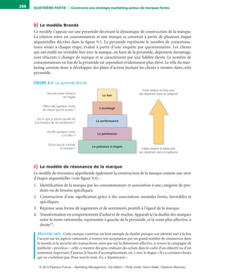 QuATrIème PArTIe • Construire une stratégie marketing autour de marques fortes288
b) Le modèle Brandz
Ce modèle s’appuie sur une pyramide décrivant la dynamique de construction de la marque.
La relation entre un consommateur et une marque se construit à partir de plusieurs étapes
séquentielles décrites dans la figure 9.3. La pyramide représente le nombre de consomma-
teurs situés à chaque étape, évalué à partir d’une enquête par questionnaires. Les clients
qui ont établi un véritable lien avec la marque, en haut de la pyramide, dépensent davantage,
sont réticents à changer de marque et se caractérisent par une fidélité élevée. Le nombre de
consommateurs en bas de la pyramide est cependant évidemment plus élevé. Le rôle du mar-
keting consiste donc à développer des plans d’action incitant les clients à monter dans cette
pyramide.
FIGURE 9.3  La pyramide Brandz
Aucune autre marque
ne l’égale
Offre-t-elle quelque chose
de mieux que les autres ?
Est-ce que je pense qu’elle est
à la hauteur de ses promesses ?
A-t-elle quelque chose
à m’offrir ?
Est-ce que je connais
la marque ?
Le lien
L’avantage
La performance
La pertinence
La présence à l’esprit
Forte relation et forte part
des dépenses dans la catégorie
Faible relation et faible part
des dépenses dans la catégorie
c) Le modèle de résonance de la marque
Le modèle de résonance appréhende également la construction de la marque comme une série
d’étapes séquentielles (voir figure 9.4) :
1. Identification de la marque par les consommateurs et association à une catégorie de pro-
duits ou de besoins spécifiques.
2. Construction d’une signification grâce à des associations mentales fortes, favorables et
spécifiques.
3. Réponse sous forme de jugements et de sentiments positifs à l’égard de la marque.
4. Transformation en comportements d’achat et de réachat.Apparaît ici la dualité des marques
entre la route rationnelle, représentée à gauche de la pyramide, et la route plus affective, à
droite15.
mastercarD. Cette marque constitue un bon exemple de dualité puisque son identité met à la fois
l’accent sur les aspects rationnels, à travers son acceptation par un grand nombre de commerces dans
le monde et la sécurité des transactions, ainsi que sur la dimension affective, à travers la campagne de
publicité «priceless» : celle-ci montre des gens réalisant des achats dans le cadre d’un objectif ou d’un
sentiment important (l’amour, le besoin d’accomplissement, etc.), avec le slogan «Il y a certaines choses
qui ne s’achètent pas. Pour tout le reste, il y a Mastercard».
livre-ST372-7632-Kotler14.indd 288 27/03/12 13:04
© 2012 Pearson France – Marketing Management, 14e édition – Philip Kotler, Kevin Keller, Delphine Manceau
 