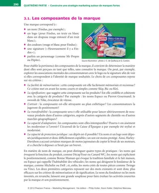 QuATrIème PArTIe • Construire une stratégie marketing autour de marques fortes290
3.1. Les composantes de la marque
Une marque correspond à :
♦ un nom (Findus, par exemple);
♦ un logo (pour Findus, un texte en blanc
dans un drapeau rouge entouré d’un trait
blanc);
♦ des couleurs (rouge et blanc pour Findus);
♦ une signature («Heureusement il y a Fin-
dus»);
♦ parfois un personnage (comme Mr Propre
ou Pépito).
Pour établir la pertinence des composantes de la marque, il convient de déterminer la manière
dont elles sont perçues en tant que telles, sans connaître la marque. On peut, par exemple,
explorer les associations mentales des consommateurs avec le logo ou la signature afin de voir
si elles correspondent à l’identité de marque souhaitée. Le choix de ces composantes repose
sur six critères :
♦ La facilité de mémorisation : cette composante est-elle facilement mémorisée et reconnue?
Ce critère met en avant les noms courts et simples comme Skip, Bic ou Kiri.
♦ La signification : que suggère cette composante sur les produits? Est-elle crédible et cohérente
avec la catégorie de produits? Par exemple : les noms Espace ou Pierrot Gourmand; le
swoosh de Nike, évocateur de vitesse.
♦ L’attrait : la composante est-elle attrayante au plan esthétique ? Les consommateurs la
jugeront-ils positivement?
♦ La transférabilité : la composante sera-t-elle utilisable pour lancer ultérieurement de nou-
veaux produits dans d’autres catégories, auprès d’autres segments de clientèle ou d’autres
marchés géographiques?
♦ La capacité d’adaptation : les composantes sont-elles intemporelles? Pourra-t-on aisément
les moderniser à l’avenir? L’écureuil de la Caisse d’Épargne a par exemple été stylisé et
modernisé.
♦ La capacité de protection juridique : un dépôt est-il possible? Un nom et un logo sont dépo-
sés juridiquement et donc difficilement copiables; un son est moins protégé. Ainsi, Harley-
Davidson a accusé certaines marques de motos japonaises de copier le bruit de ses moteurs,
et a cherché à déposer ce bruit par un brevet.
En matière de nom de marque, on peut distinguer quatre types de pratiques : les noms qui
évoquent la fonction du produit, comme Décap’Four ou Canard WC; les noms qui explicitent
le positionnement, comme Bonne Maman qui évoque la tradition familiale et le fait maison,
ou Espace qui rappelle l’habitabilité des véhicules; les noms qui désignent le fondateur de la
marque, comme Michelin ou Dell ; et, enfin, les mots créés de toutes pièces comme Twingo
ou Vinci. Les deux premières catégories reposent sur des mots existants et sont donc plus
efficaces sur les critères de mémorisation et de signification. Le nom du fondateur ou les mots
inventés, en revanche, laissent une grande souplesse pour faire évoluer les activités couvertes
par la marque et son positionnement.
Source illustration : photo J.-C. de Quillacq et G. Cardon.
livre-ST372-7632-Kotler14.indd 290 27/03/12 13:04
© 2012 Pearson France – Marketing Management, 14e édition – Philip Kotler, Kevin Keller, Delphine Manceau
 