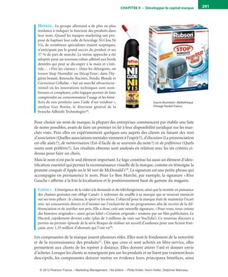 ChAPITre 9 • Développer le capital marque 291
HenkeL. Le groupe allemand a de plus en plus
tendance à indiquer la fonction des produits dans
leur nom. Quand les équipes marketing ont pro-
posé de baptiser leur colle de bricolage Ni Clou Ni
Vis, de nombreux spécialistes étaient sceptiques,
n’anticipant pas le grand succès du produit et ses
37 % de part de marché. La même approche a été
adoptée pour un nouveau ruban adhésif aux bords
dentelés qui peut se découper à la main et s’inti-
tule… «Fini les ciseaux». Dans les détergents, on
trouve Stop Humidité ou Décap’Four; dans l’hy-
giène beauté, Retouche-Racines, Nordic Blonde et
Correcteur Cellulite. «Sur un marché ultraconcur-
rentiel où les innovations techniques sont nom-
breuses et complexes, cette logique permet de faire
comprendre au consommateur l’usage et les béné-
fices de nos produits sans l’aide d’un vendeur »,
analyse Guy Boone, le directeur général de la
branche Adhésifs Technologies18.
Pour choisir un nom de marque, la plupart des entreprises commencent par établir une liste
de noms possibles, avant de faire un premier tri lié à leur disponibilité juridique sur les mar-
chés visés. Puis elles en expérimentent quelques-uns auprès des clients en faisant des tests
d’association (Quelles associations mentales viennent à l’esprit?), d’élocution (La prononciation
est-elle aisée?), de mémorisation (Est-il facile de se souvenir du nom?) et de préférence (Quels
noms sont préférés?). Les résultats obtenus sont analysés en relation avec les six critères ci-
dessus pour faire un choix.
Mais le nom n’est pas le seul élément important. Le logo constitue lui aussi un élément d’iden-
tification essentiel qui permet la reconnaissance visuelle de la marque, comme en témoigne la
pomme croquée d’Apple ou le M vert de McDonald’s19. La signature est une petite phrase qui
accompagne en permanence le nom. Pour Le Bon Marché, par exemple, la signature «Rive
Gauche» affirme à la fois la localisation et le positionnement haut de gamme du magasin.
canaL+. L’émergence de la vidéo à la demande et du téléchargement, ainsi que la montée en puissance
des chaînes gratuites ont obligé Canal+ à redonner du souffle à sa marque qui se trouvait menacée
sur ses trois piliers : le cinéma, le sport et les séries. L’objectif pour la marque était de maintenir l’écart
avec ses concurrents directs et d’insister sur l’exclusivité de ses programmes afin de recréer de la dif-
férenciation et de justifier son prix. Elle a donc créé une nouvelle signature, «Pour vous, nous créons
des histoires originales», ainsi qu’un label «Création originale» soutenu par un film publicitaire, Le
Placard, rapidement devenu culte (plus de 3 millions de vues sur YouTube). Ce nouveau discours a
permis au premier épisode de la série Braquo de réaliser un record d’audience pour une fiction fran-
çaise, avec 1,35 million d’abonnés qui l’ont vu20.
Les composantes de la marque jouent plusieurs rôles. Elles sont le fondement de la notoriété
et de la reconnaissance des produits21. Dès que ceux-ci sont achetés en libre-service, elles
permettent aux clients de les repérer à distance. Elles doivent attirer l’œil et donner envie
d’acheter. Lorsque les clients se renseignent peu sur les produits et ne lisent pas vraiment leurs
descriptifs, les composantes doivent mettre en évidence leurs principaux bénéfices, ainsi
Source illustration : Bibliothèque
d’image Henkel France.
livre-ST372-7632-Kotler14.indd 291 27/03/12 13:04
© 2012 Pearson France – Marketing Management, 14e édition – Philip Kotler, Kevin Keller, Delphine Manceau
 