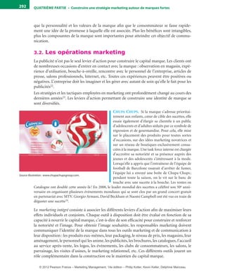 QuATrIème PArTIe • Construire une stratégie marketing autour de marques fortes292
que la personnalité et les valeurs de la marque afin que le consommateur se fasse rapide-
ment une idée de la promesse à laquelle elle est associée. Plus les bénéfices sont intangibles,
plus les composantes de la marque sont importantes pour atteindre cet objectif de commu-
nication.
3.2. Les opérations marketing
La publicité n’est pas le seul levier d’action pour construire le capital marque. Les clients ont
de nombreuses occasions d’entrer en contact avec la marque : observation en magasin, expé-
rience d’utilisation, bouche-à-oreille, rencontre avec le personnel de l’entreprise, articles de
presse, salons professionnels, Internet, etc. Toutes ces expériences peuvent être positives ou
négatives. L’entreprise doit les imaginer et les gérer avec autant de soin qu’elle le fait pour les
publicités22.
Les stratégies et les tactiques employées en marketing ont profondément changé au cours des
dernières années23. Les leviers d’action permettant de construire une identité de marque se
sont diversifiés.
cHupa cHups. Si la marque s’adresse prioritai-
rement aux enfants, cœur de cible des sucettes, elle
essaie également d’élargir sa clientèle à un public
d’adolescents et d’adultes séduits par ce symbole de
régression et de gourmandise. Pour cela, elle mise
sur le placement des produits pour toutes sortes
d’occasions, sur des idées marketing novatrices et
sur un réseau de boutiques exclusivement consa-
crées à la marque. Une task force interne est chargée
d’accroître sa notoriété et sa présence auprès des
jeunes et des adolescents s’intéressant à la mode.
Lorsqu’elle a appris que l’entraîneur de l’équipe de
football de Barcelone essayait d’arrêter de fumer,
l’équipe lui a envoyé une boîte de Chupa Chups;
pendant toute la saison, on le vit sur le banc de
touche avec une sucette à la bouche. Les ventes en
Catalogne ont doublé cette année-là! En 2008, le leader mondial des sucettes a célébré son 50e anni-
versaire en organisant plusieurs événements mondiaux qui se sont clos par un grand concert gratuit
en partenariat avec MTV. Giorgio Armani, David Beckham et Naomi Campbell ont été vus en train de
déguster une sucette24.
Le marketing intégré consiste à associer les différents leviers d’action afin de maximiser leurs
effets individuels et conjoints. Chaque outil à disposition doit être évalué en fonction de sa
capacité à nourrir le capital marque, c’est-à-dire de son efficacité pour construire et renforcer
la notoriété et l’image. Pour obtenir l’image souhaitée, les responsables marketing doivent
communiquer l’identité de la marque dans tous les outils marketing et de communication à
leur disposition : les produits eux-mêmes, leur packaging, le niveau de prix, les magasins, leur
aménagement, le personnel qui les anime, les publicités, les brochures, les catalogues, l’accueil
au service après-vente, les logos, les événements, les clubs de consommateurs, les salons, le
parrainage, les visites d’usines, le marketing relationnel, etc. Ces différents outils jouent un
rôle complémentaire dans la construction ou le maintien du capital marque.
Source illustration : www.chupachupsgroup.com.
livre-ST372-7632-Kotler14.indd 292 27/03/12 13:04
© 2012 Pearson France – Marketing Management, 14e édition – Philip Kotler, Kevin Keller, Delphine Manceau
 