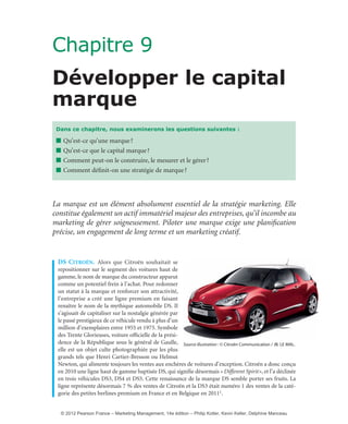 Chapitre 9
Développer le capital
marque
La marque est un élément absolument essentiel de la stratégie marketing. Elle
constitue également un actif immatériel majeur des entreprises, qu’il incombe au
marketing de gérer soigneusement. Piloter une marque exige une planification
précise, un engagement de long terme et un marketing créatif.
Ds citroën. Alors que Citroën souhaitait se
repositionner sur le segment des voitures haut de
gamme, le nom de marque du constructeur apparut
comme un potentiel frein à l’achat. Pour redonner
un statut à la marque et renforcer son attractivité,
l’entreprise a créé une ligne premium en faisant
renaître le nom de la mythique automobile DS. Il
s’agissait de capitaliser sur la nostalgie générée par
le passé prestigieux de ce véhicule vendu à plus d’un
million d’exemplaires entre 1955 et 1975. Symbole
des Trente Glorieuses, voiture officielle de la prési-
dence de la République sous le général de Gaulle,
elle est un objet culte photographiée par les plus
grands tels que Henri Cartier-Bresson ou Helmut
Newton, qui alimente toujours les ventes aux enchères de voitures d’exception. Citroën a donc conçu
en 2010 une ligne haut de gamme baptisée DS, qui signifie désormais «Different Spirit», et l’a déclinée
en trois véhicules DS3, DS4 et DS5. Cette renaissance de la marque DS semble porter ses fruits. La
ligne représente désormais 7 % des ventes de Citroën et la DS3 était numéro 1 des ventes de la caté-
gorie des petites berlines premium en France et en Belgique en 20111.
Dans ce chapitre, nous examinerons les questions suivantes :
■ Qu’est-ce qu’une marque?
■ Qu’est-ce que le capital marque?
■ Comment peut-on le construire, le mesurer et le gérer?
■ Comment définit-on une stratégie de marque?
Source illustration : © Citroën Communication / JB. LE MAL.
livre-ST372-7632-Kotler14.indd 275 27/03/12 13:04
© 2012 Pearson France – Marketing Management, 14e édition – Philip Kotler, Kevin Keller, Delphine Manceau
 