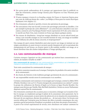 QuATrIème PArTIe • Construire une stratégie marketing autour de marques fortes294
♦ Des porte-parole ambassadeurs de la marque qui apparaissent dans la publicité ou
dans des événements, comme George Clooney pour Nespresso ou Uma Thurman pour
Schweppes.
♦ D’autres marques à travers le co-branding, comme Air France et American Express pour
une carte de crédit qui donne des «miles», ou Philips et Nivea pour les rasoirs électriques
hydratants (voir chapitre 12).
♦ Des événements culturels et sportifs, à travers des opérations de parrainage.
♦ Des associations à but non lucratif, à travers des parrainages ponctuels ou durables; c’est
par exemple le principe des cartes affinitaires26 : ces cartes bancaires rattachées à une asso-
ciation, comme la carte Visa Banque Postale-Unicef, représentent 20 % des cartes mises sur
le marché aux États-Unis, mais n’existent en France que depuis quelques années.
♦ Des réseaux de distribution : lorsqu’une marque distribuée en circuit sélectif étend son
réseau à une nouvelle enseigne ou une nouvelle formule de vente, son image est modifiée
sous l’influence de celle du réseau concerné, et réciproquement27.
Une marque de sport comme Quicksilver peut ainsi nourrir son image en insistant sur son
origine australienne, en ayant recours à un porte-parole champion de surf, en parrainant des
championnats de surf locaux, ou d’autres sports si elle souhaite modifier son image, en se
faisant distribuer dans des chaînes indépendantes à l’image spécifique, etc.
3.4. Les communautés de marque
Certaines marques s’appuient sur des communautés qui mettent leurs consommateurs en
relation, de manière virtuelle ou réelle28.
Une communauté de marque est une communauté de consommateurs qui s’identifient à la
marque et construisent des activités sociales autour d’elle29.
Trois traits caractérisent les communautés de marque :
♦ une forte connexion ressentie avec la marque, l’entreprise, les produits et les autres membres
de la communauté;
♦ des rituels, des histoires et des traditions partagés qui donnent du sens à la communauté;
♦ une responsabilité morale envers la communauté et ses membres.
Certaines communautés sont soutenues et encouragées par la marque, comme la célèbre HOG
d’Harley-Davidson (voir cas 9.3). D’autres émergent des consommateurs eux-mêmes30, comme
le groupe des utilisateurs du Newton d’Apple ou le forum en ligne Porsche Rennlist. Des
marques aussi diverses que Nutella, Nike, Red Bull, Quicksilver, Citroën ou encore Warhammer
disposent aujourd’hui de communautés.
Des événements constituent des occasions pour se rencontrer, échanger sur la manière d’uti-
liser la marque ou simplement partager le plaisir de la consommer entre passionnés. Sur le
site Web de la communauté, on peut mettre des photos de soi en situation de consommation,
faire part de son expérience, discuter des produits ou… de tout autre chose. Ces forums sont
souvent utilisés par l’entreprise pour lui donner des idées et prendre connaissance des com-
mentaires qui lui permettront d’améliorer ses produits ou de tester des projets d’innovation31.
À partir d’un travail expérimental de terrain, trois chercheurs ont analysé comment les
livre-ST372-7632-Kotler14.indd 294 27/03/12 13:04
© 2012 Pearson France – Marketing Management, 14e édition – Philip Kotler, Kevin Keller, Delphine Manceau
 