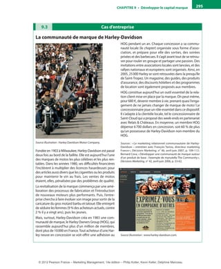 ChAPITre 9 • Développer le capital marque 295
Cas d’entreprise9.3
La communauté de marque de harley-Davidson
Source illustration : Harley-Davidson Motor Company.
Fondée en 1903 à Milwaukee, Harley-Davidson est passé
deux fois au bord de la faillite. Elle est aujourd’hui l’une
des marques de motos les plus célèbres et les plus ren-
tables. Dans les années 1980, ses difficultés financières
l’incitèrent à multiplier des licences hasardeuses pour
des articles aussi divers que les cigarettes ou les produits
pour maintenir le vin au frais. Les ventes de motos
étaient, elles, pénalisées par des problèmes de qualité.
La revitalisation de la marque commença par une amé-
lioration des processus de fabrication et l’introduction
de nouveaux moteurs plus performants. Puis, l’entre-
prise chercha à faire évoluer son image pour sortir de la
caricature du gros motard barbu et tatoué. Elle entreprit
de séduire les femmes (9 % des acheteurs actuels, contre
2 % il y a vingt ans), puis les jeunes.
Mais, surtout, Harley-Davidson créa en 1983 une com-
munauté de marque, le Harley Owners Group (HOG), qui
rassemble aujourd’hui plus d’un million de membres,
dont plus de 10000 en France.Tout acheteur d’une Har-
ley neuve en concession se voit offrir une adhésion au
HOG pendant un an. Chaque concession a sa commu-
nauté locale (le chapter) organisée sous forme d’asso-
ciation, et prépare pour elle des sorties, des soirées
privées et des barbecues. Il s’agit avant tout de se retrou-
ver pour rouler en groupe et partager une passion. Des
invitations entre associations locales sont lancées, et des
rallyes nationaux et européens sont organisés. Ainsi, en
2005, 25000 Harley se sont retrouvées dans la presqu’île
de Saint-Tropez. Un magazine, des guides, des produits
d’assurance, des discounts hôteliers et des programmes
de location sont également proposés aux membres.
HOG constitue aujourd’hui un outil essentiel de la rela-
tion client mise en place par la marque. On peut même,
pour 680 €, devenir membre à vie, prenant quasi l’enga-
gement de ne jamais changer de marque de moto! Le
concessionnaire joue un rôle essentiel dans ce dispositif.
Il s’adapte à la clientèle locale, tel le concessionnaire de
Saint-Cloud qui a proposé des week-ends en partenariat
avec Relais & Châteaux. En moyenne, un membre HOG
dépense 6700 dollars en concession, soit 60 % de plus
qu’un possesseur de Harley-Davidson non-membre du
HOG.
Sources : «Le marketing relationnel communautaire de Harley-
Davidson – entretien avec François Tarrou, directeur marketing
France», Décisions Marketing, n° 46, avril-juin 2007, p. 109-113;
Bernard Cova, «Développer une communauté de marque autour
d’un produit de base : l’exemple de mynutella The Community»,
Décisions Marketing, n° 42, avril-juin 2006, p. 53-62.
Source illustration : www.harley-davidson.com.
livre-ST372-7632-Kotler14.indd 295 27/03/12 13:04
© 2012 Pearson France – Marketing Management, 14e édition – Philip Kotler, Kevin Keller, Delphine Manceau
 