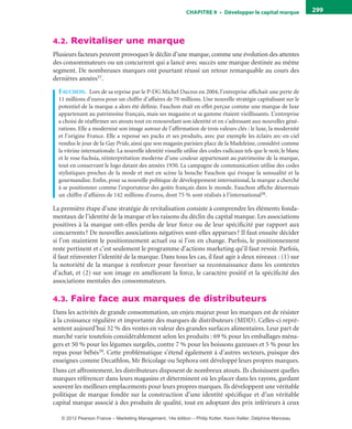 ChAPITre 9 • Développer le capital marque 299
4.2. Revitaliser une marque
Plusieurs facteurs peuvent provoquer le déclin d’une marque, comme une évolution des attentes
des consommateurs ou un concurrent qui a lancé avec succès une marque destinée au même
segment. De nombreuses marques ont pourtant réussi un retour remarquable au cours des
dernières années37.
faucHon. Lors de sa reprise par le P-DG Michel Ducros en 2004, l’entreprise affichait une perte de
11 millions d’euros pour un chiffre d’affaires de 70 millions. Une nouvelle stratégie capitalisant sur le
potentiel de la marque a alors été définie. Fauchon était en effet perçue comme une marque de luxe
appartenant au patrimoine français, mais ses magasins et sa gamme étaient vieillissants. L’entreprise
a choisi de réaffirmer ses atouts tout en renouvelant son identité et en s’adressant aux nouvelles géné-
rations. Elle a modernisé son image autour de l’affirmation de trois valeurs clés : le luxe, la modernité
et l’origine France. Elle a repensé ses packs et ses produits, avec par exemple les éclairs arc-en-ciel
vendus le jour de la Gay Pride, ainsi que son magasin parisien place de la Madeleine, considéré comme
la vitrine internationale. La nouvelle identité visuelle utilise des codes radicaux tels que le noir, le blanc
et le rose fuchsia, réinterprétation moderne d’une couleur appartenant au patrimoine de la marque,
tout en conservant le logo datant des années 1930. La campagne de communication utilise des codes
stylistiques proches de la mode et met en scène la bouche Fauchon qui évoque la sensualité et la
gourmandise. Enfin, pour sa nouvelle politique de développement international, la marque a cherché
à se positionner comme l’exportateur des goûts français dans le monde. Fauchon affiche désormais
un chiffre d’affaires de 142 millions d’euros, dont 75 % sont réalisés à l’international38.
La première étape d’une stratégie de revitalisation consiste à comprendre les éléments fonda-
mentaux de l’identité de la marque et les raisons du déclin du capital marque. Les associations
positives à la marque ont-elles perdu de leur force ou de leur spécificité par rapport aux
concurrents? De nouvelles associations négatives sont-elles apparues? Il faut ensuite décider
si l’on maintient le positionnement actuel ou si l’on en change. Parfois, le positionnement
reste pertinent et c’est seulement le programme d’actions marketing qu’il faut revoir. Parfois,
il faut réinventer l’identité de la marque. Dans tous les cas, il faut agir à deux niveaux : (1) sur
la notoriété de la marque à renforcer pour favoriser sa reconnaissance dans les contextes
d’achat, et (2) sur son image en améliorant la force, le caractère positif et la spécificité des
associations mentales des consommateurs.
4.3. Faire face aux marques de distributeurs
Dans les activités de grande consommation, un enjeu majeur pour les marques est de résister
à la croissance régulière et importante des marques de distributeurs (MDD). Celles-ci repré-
sentent aujourd’hui 32 % des ventes en valeur des grandes surfaces alimentaires. Leur part de
marché varie toutefois considérablement selon les produits : 69 % pour les emballages ména-
gers et 50 % pour les légumes surgelés, contre 7 % pour les boissons gazeuses et 5 % pour les
repas pour bébés39. Cette problématique s’étend également à d’autres secteurs, puisque des
enseignes comme Decathlon, Mr Bricolage ou Sephora ont développé leurs propres marques.
Dans cet affrontement, les distributeurs disposent de nombreux atouts. Ils choisissent quelles
marques référencer dans leurs magasins et déterminent où les placer dans les rayons, gardant
souvent les meilleurs emplacements pour leurs propres marques. Ils développent une véritable
politique de marque fondée sur la construction d’une identité spécifique et d’un véritable
capital marque associé à des produits de qualité, tout en adoptant des prix inférieurs à ceux
livre-ST372-7632-Kotler14.indd 299 27/03/12 13:04
© 2012 Pearson France – Marketing Management, 14e édition – Philip Kotler, Kevin Keller, Delphine Manceau
 