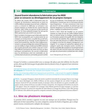 ChAPITre 9 • Développer le capital marque 301
lorsque La Laitière a commercialisé sous sa marque des glaces puis des tablettes de chocolat
au lait, alors qu’elle était jusque-là spécialisée dans les desserts frais, il s’agissait d’une extension
de marque.
Une ligne de marque est l’ensemble des produits couverts par la marque, tandis que le portefeuille
de marques est l’ensemble des marques dont dispose l’entreprise.
Parfois, les entreprises prêtent leur marque à une autre firme : c’est ce que l’on appelle la licence
de marque, qui confère (moyennant finance) à une autre entreprise le droit d’utiliser sa marque.
oasis. Le groupe Orangina a choisi de mettre à profit la notoriété de sa marque Oasis et son image
«fun» pour développer son chiffre d’affaires sur des secteurs éloignés de son métier d’origine, la
boisson. Forte de 96 % de notoriété assistée, la marque a donc été déclinée sur quatre nouvelles caté-
gories via des contrats de licence accordés à d’autres entreprises : les compotes, les bonbons, les yaourts
et les glaces. Ainsi, les compotes de la marque Saint Mamet portent les deux marques, ce qui leur
permet d’associer la caution de naturalité de Saint Mamet et l’image fun d’Oasis. Cette offre permet
de s’adresser à des adolescents quand les compotes existantes ciblent principalement les jeunes enfants43.
5.1. Une ou plusieurs marques
Le premier choix consiste à apposer ou non une marque sur ses produits. Presque tous les
fabricants le font aujourd’hui. Les rares catégories, comme les fruits et légumes, qui y échap-
paient encore, commencent à adopter des marques.
Cas d’entreprise9.4
Quand Granini abandonne la fabrication pour les mDD
pour se consacrer au développement de ses propres marques
Au début des années 2000, la fabrication pour les
marques de distributeurs représentait un quart du
chiffre d’affaires du leader du jus de fruits. La filiale fran-
çaise y a renoncé en 2008 pour se consacrer à ses
propres marques, au nombre de trois : Granini (haut de
gamme), Joker (milieu de gamme) et Réa (entrée de
gamme). Un choix audacieux lorsque l’on sait que les
MDD représentent près de 60 % du marché.
Mais il semblait à l’entreprise que la fabrication pour les
MDD était incompatible avec la préservation de ses
marques sur le long terme. La qualité des jus de fruits,
et en particulier du jus d’orange, se joue largement en
amont de la production, dans les choix d’approvision-
nement. Le groupe privilégie des contrats de long terme
avec les meilleurs vergers, tandis que les MDD concluent
des accords ponctuels pour acheter à bas prix. Il sem-
blait difficile à l’entreprise de mener de front ces deux
politiques contradictoires. De surcroît, la fabrication
pour les distributeurs rend très vulnérable car, les
contrats étant annuels, les commandes peuvent s’arrêter
du jour au lendemain. C’est d’autant plus vrai que les
distributeurs n’aiment pas voir un fournisseur prendre
trop d’importance : «Si vous commencez à leur livrer
plus de 20 % de leurs produits, ils estiment que vous
devenez dangereux et se tournent vers d’autres entre-
prises», explique un professionnel du secteur.
Granini a donc choisi de travailler sur ses propres
marques, au risque de voir son chiffre d’affaires baisser
dans un premier temps. Sa stratégie marketing repose
sur l’innovation produit et la qualité. Elle s’est implantée
sur le marché de l’ultrafrais. Elle a également doublé sa
force de vente afin d’assurer un meilleur référencement
en magasin et de faire du category management (voir
chapitre 15). La marque est aujourd’hui capitaine de sa
catégorie auprès des enseignes Leclerc, Carrefour et
Auchan,auxquelleselleaproposéunnouvelagencement
des rayons non plus structuré autour des marques, mais
par types de consommation (cocktail, bien-être, vitalité).
Source : Management, juin 2010, p. 30-31.
livre-ST372-7632-Kotler14.indd 301 27/03/12 13:04
© 2012 Pearson France – Marketing Management, 14e édition – Philip Kotler, Kevin Keller, Delphine Manceau
 