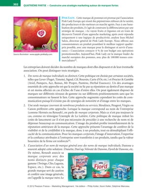 QuATrIème PArTIe • Construire une stratégie marketing autour de marques fortes302
pink LaDy. Cette marque de pommes est promue par l’association
Pink Lady Europe qui réunit des pépiniéristes éditeurs de la variété,
des producteurs et des metteurs en marché agréés. Face à une bana-
lisation des produits, il s’agit de construire la différenciation par une
stratégie de marque. « Le rayon fruits et légumes est en train de
découvrir l’intérêt d’une approche marketing, après avoir répondu
uniquement à une logique de productivité, analyse Jean-Michel
Salon, directeur général de Pink Lady Europe. Nous offrons aux
consommateurs un produit possédant le meilleur rapport qualité-
prix possible, avec une marque pour le distinguer et servir d’assu-
rance.» L’association consacre 4 % de son budget aux opérations
promotionnelles. Aujourd’hui, Pink Lady est la marque leader du
marché européen des pommes, avec plus de 100000 tonnes com-
mercialisées44.
Les entreprises doivent décider du nombre de marques dont elles disposent et de leur éventuelle
association. On peut distinguer trois stratégies.
1. Des noms de marque individuels ou distincts. Cette politique est choisie par certaines sociétés,
telles que Lever (Puget, Timotei, Signal, Cif, Boursin, Carte d’Or, etc.) et Procter & Gamble
(Ariel, Pampers, Ace, Bonux, Mr Propre, Pantène, Herbal Essences). Un des avantages
essentiels de cette approche est que la société ne lie pas sa réputation au destin d’une marque
et est moins affectée en cas d’échec de l’une d’entre elles. On peut également disposer de
marques sur différents niveaux de gamme ou sur différents positionnements sans que les
consommateurs ne fassent le lien. Cette approche augmente cependant les coûts de com-
munication puisqu’il n’existe pas de synergies de notoriété et d’image entre les marques.
2. Une seule marque couvrant de nombreux produits ou services. Moulinex, Peugeot,Virgin ou
Canon préfèrent cette approche. Lorsque la marque correspond au nom de l’entreprise
(comme Hermès ou Renault), on parle de marque corporate. Mais ce n’est pas toujours le
cas, comme en témoigne l’exemple de La Laitière. Cette politique de marque réduit les
coûts de lancement car il n’est pas nécessaire de procéder à une recherche de nom ni de
dépenser beaucoup en communication. L’image du produit profite immédiatement de la
réputation antérieure de la marque. Cette approche présente l’avantage de conférer de la
visibilité et de la crédibilité à la marque, donc à ses produits, tout en démultipliant l’effi-
cacité de la communication. Pour les marques corporate, l’image d’innovation, l’expertise
et la confiance attribuées à l’entreprise sont transférées à ses produits, tandis que la valeur
boursière de la firme est renforcée45.
3. L’association d’un nom de marque général avec des noms de marque individuels. Danone a
souvent adopté cette solution : Danette, Dan’up,Velouté de Danone, Fjord de Danone, etc.
De même, Renault associe sa
marque corporate avec des
noms distincts pour chaque
gamme (Twingo, Clio, Laguna,
Espace, etc.). Dans ce cas, la
grande marque sert de caution
et confère une image générale,
on l’appelle la marque mère. Le
Source illustration : www.apple-pinklady.com.
livre-ST372-7632-Kotler14.indd 302 27/03/12 13:04
© 2012 Pearson France – Marketing Management, 14e édition – Philip Kotler, Kevin Keller, Delphine Manceau
 