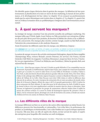 QuATrIème PArTIe • Construire une stratégie marketing autour de marques fortes276
On identifie quatre étapes distinctes dans la gestion des marques : la définition de leur posi-
tionnement, la planification et la mise en œuvre de leur marketing, la mesure de leur perfor-
mance, et le développement de leur valeur. Le chapitre 10 est consacré au positionnement,
tandis que les autres thématiques sont traitées dans ce chapitre-ci2. Le chapitre 11, quant à lui,
met en évidence la manière dont ces problématiques s’intègrent dans l’environnement concur-
rentiel.
1. À quoi servent les marques?
La stratégie de marque constitue l’une des priorités actuelles des politiques marketing. Des
marques telles que L’Oréal, Apple, Louis Vuitton ou Nike permettent aux entreprises d’adop-
ter des prix plus élevés pour leurs produits, de favoriser la fidélité des clients et de se différen-
cier des concurrents. Des marques plus récentes comme Google, easyJet ou Red Bull attirent
l’attention des consommateurs et des analystes financiers.
Avant d’examiner les différents sujets liés à la marque, une définition s’impose :
Une marque est «un nom, un terme, un signe, un symbole, un dessin ou toute combinaison de
ces éléments servant à identifier les biens ou services et à les différencier des concurrents»3.
La notion de marque recouvre des activités extrêmement hétérogènes, depuis les biens tangibles
(shampooings Mixa, voitures Renault, yaourts Danone), les services (Air France, Société
Générale, Club Med), les magasins (Carrefour, Résonance), jusqu’aux lieux (le Gers, l’Austra-
lie) ou aux organisations (l’Unicef ou Médecins sans Frontières). Même les grands chefs sont
aujourd’hui des marques.
Ducasse. Alain Ducasse compte, à lui seul, 22 étoiles au guide Michelin si l’on comptabilise tous ses
restaurants. Il possède 25 établissements, répartis dans 8 pays, sans compter les restaurants franchisés
et gérés par sa société. Il a ouvert le Jules Verne à la tour Eiffel, le Dorchester à Londres, l’Adour à
New York, en plus des bistrots Benoit dans plusieurs grandes villes du monde (Paris, New York, Tokyo,
Osaka) et des auberges dans différentes régions françaises (comme La Bastide de Moustiers ou L’Hos-
tellerie de l’abbaye de La Celle). Mais Ducasse veut éviter l’effet chaîne et cultive la différence dans
chacune de ses adresses. En outre, il propose des restaurants clés en main aux palaces du monde entier,
allant de la brasserie élégante offrant des repas à 60 € à la grande gastronomie à 300 €. Il pilote les
deux restaurants du Plaza Athénée. Il s’agit alors pour lui de sélectionner les chefs, d’établir le menu,
de choisir le décor et de venir régulièrement contrôler la manière dont les choses se déroulent. Alain
Ducasse est également le partenaire du groupe de restauration collective Sodexo dont il établit les
menus des cantines scolaires. Il a ouvert la chaîne de boulangeries-épiceries Be, présente à Paris et
Tokyo, créé les restaurants Spoon, développé une école de formation à la cuisine, et fondé une maison
d’édition de livres de cuisine, les Éditions Alain Ducasse.
1.1. Les différents rôles de la marque
La marque différencie un bien ou un service des autres offres répondant au même besoin. Les
différences peuvent être fonctionnelles et rationnelles, c’est-à-dire liées à la performance du
produit, ou symboliques et émotionnelles, c’est-à-dire fondées sur ce que la marque représente
et incarne. Elle joue donc un rôle clé auprès des clients, en leur servant de repère, et auprès
des entreprises pour lesquelles elle constitue un outil stratégique.
livre-ST372-7632-Kotler14.indd 276 27/03/12 13:04
© 2012 Pearson France – Marketing Management, 14e édition – Philip Kotler, Kevin Keller, Delphine Manceau
 
