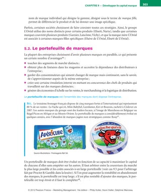 ChAPITre 9 • Développer le capital marque 303
nom de marque individuel qui désigne la gamme, désigné sous le terme de marque fille,
permet de différencier le produit et de lui donner une image spécifique.
Parfois, certaines sociétés choisissent de faire coexister toutes ces stratégies. Ainsi, le groupe
L’Oréal utilise des noms distincts pour certains produits (Elnett, Narta), tandis que certaines
marques couvrent plusieurs produits (Garnier, Lancôme,Vichy), et que la marque mère L’Oréal
est associée à certaines marques filles spécifiques (Elsève de L’Oréal, Elnett de L’Oréal).
5.2. Le portefeuille de marques
La plupart des entreprises choisissent d’avoir plusieurs marques en parallèle, ce qui présente
un certain nombre d’avantages46 :
♦ toucher des segments de marché distincts;
♦ obtenir plus de linéaires dans les magasins et accroître la dépendance des distributeurs à
l’entreprise;
♦ garder des consommateurs qui aiment changer de marque mais continuent, sans le savoir,
de s’approvisionner auprès de la même entreprise;
♦ créer une certaine émulation interne en mettant en concurrence des chefs de produits qui
travaillent sur des marques distinctes;
♦ générer des économies d’échelle sur les ventes,le merchandising et la logistique de distribution.
Le portefeuille de marques est l’ensemble des marques dont dispose l’entreprise.
beL. Le troisième fromager français dispose de cinq marques fortes à l’international qui représentent
80 % de ses ventes : La Vache qui rit, Mini Babybel, Leerdamer, Kiri et Boursin, racheté à Unilever en
2007. Les autres marques du groupe sont des leaders locaux, à l’image de Maredsous en Belgique ou
Regal Picon en Afrique et au Moyen-Orient. Le portefeuille de marques a considérablement évolué en
quelques années, avec l’abandon de marques jugées non stratégiques comme Rouy47.
Source illustrations : Fromagerie Bel SA.
Un portefeuille de marques doit être évalué en fonction de sa capacité à maximiser le capital
de chacune d’elles sans empiéter sur les autres. Il faut arbitrer entre la couverture du marché
la plus large possible et les coûts associés à un large portefeuille (voir cas 9.5 pour l’arbitrage
fait par Procter & Gamble dans la lessive). Si l’on peut augmenter la rentabilité en abandonnant
des marques, le portefeuille est trop large; s’il est plus rentable d’ajouter des marques, le por-
tefeuille est trop étroit et il faut le compléter48.
livre-ST372-7632-Kotler14.indd 303 27/03/12 13:04
© 2012 Pearson France – Marketing Management, 14e édition – Philip Kotler, Kevin Keller, Delphine Manceau
 