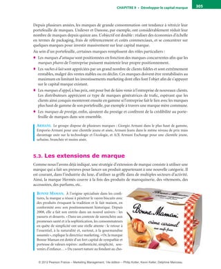 ChAPITre 9 • Développer le capital marque 305
Depuis plusieurs années, les marques de grande consommation ont tendance à rétrécir leur
portefeuille de marques. Unilever et Danone, par exemple, ont considérablement réduit leur
nombre de marques depuis quinze ans. L’objectif est double : réaliser des économies d’échelle
en termes de packaging, frais de référencement et coûts commerciaux, et se concentrer sur
quelques marques pour investir massivement sur leur capital marque.
Au sein d’un portefeuille, certaines marques remplissent des rôles particuliers :
♦ Les marques d’attaque sont positionnées en fonction des marques concurrentes afin que les
marques phares de l’entreprise puissent maintenir leur propre positionnement.
♦ Les vaches à lait sont appréciées par un grand nombre de clients fidèles et sont extrêmement
rentables, malgré des ventes stables ou en déclin. Ces marques doivent être rentabilisées au
maximum en limitant les investissements marketing dont elles font l’objet afin de s’appuyer
sur le capital marque existant.
♦ Les marques d’appel, à bas prix, ont pour but de faire venir à l’entreprise de nouveaux clients.
Les distributeurs apprécient ce type de marques génératrices de trafic, espérant que les
clients ainsi conquis monteront ensuite en gamme si l’entreprise fait le lien avec les marques
plus haut de gamme de son portefeuille, par exemple à travers une marque mère commune.
♦ Les marques de prestige, enfin, ajoutent du prestige et confèrent de la crédibilité au porte-
feuille de marques dans son ensemble.
armani. Le groupe dispose de plusieurs marques : Giorgio Armani dans le plus haut de gamme,
Emporio Armani pour une clientèle jeune et aisée, Armani Jeans dans le même niveau de prix mais
davantage axée sur la technologie et l’écologie, et A/X Armani Exchange pour une clientèle jeune,
urbaine, branchée et moins aisée.
5.3. Les extensions de marque
Comme nous l’avons déjà indiqué, une stratégie d’extension de marque consiste à utiliser une
marque qui a fait ses preuves pour lancer un produit appartenant à une nouvelle catégorie. Il
est courant, dans l’industrie du luxe, d’utiliser sa griffe dans de multiples secteurs d’activité.
Ainsi, la marque Hermès couvre à la fois des produits de maroquinerie, des vêtements, des
accessoires, des parfums, etc.
bonne maman. À l’origine spécialisée dans les confi-
tures, la marque a réussi à pénétrer le rayon biscuits avec
des produits évoquant la tradition et le fait maison, en
conformité avec son positionnement historique. Depuis
2008, elle a fait son entrée dans un nouvel univers : les
yaourts et desserts. «Dans un contexte de surenchère aux
promesses santé et à la sophistication, les consommateurs
en quête de simplicité ont une réelle attente : le retour à
l’essentiel, à la naturalité et, surtout, à la gourmandise
assumée», explique la directrice marketing. «Or, la marque
Bonne Maman est dotée d’un fort capital de sympathie et
porteuse de valeurs repères : authenticité, simplicité, sou-
venirs d’enfance…» Du yaourt nature au fondant au cho-
livre-ST372-7632-Kotler14.indd 305 27/03/12 13:04
© 2012 Pearson France – Marketing Management, 14e édition – Philip Kotler, Kevin Keller, Delphine Manceau
 
